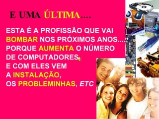 E UMA  ÚLTIMA .... ESTA É A PROFISSÃO QUE VAI  BOMBAR  NOS PRÓXIMOS ANOS.... PORQUE  AUMENTA  O NÚMERO  DE COMPUTADORES  E COM ELES VEM  A  INSTALAÇÃO ,  OS  PROBLEMINHAS ,  ETC 