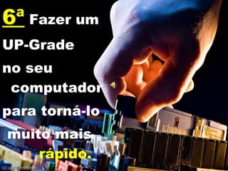 6ª  Fazer um UP-Grade no seu computador  para torná-lo  muito mais  rápido. 