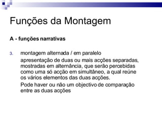 Funções da Montagem A - funções narrativas   montagem alternada / em paralelo apresentação de duas ou mais acções separadas, mostradas em alternância, que serão percebidas como uma só acção em simultâneo, a qual reúne os vários elementos das duas acções.  Pode haver ou não um objectivo de comparação entre as duas acções  