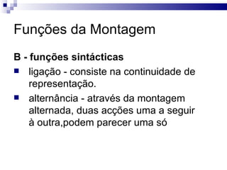 Funções da Montagem B - funções sintácticas   ligação - consiste na continuidade de representação. alternância - através da montagem alternada, duas acções uma a seguir à outra,podem parecer uma só  
