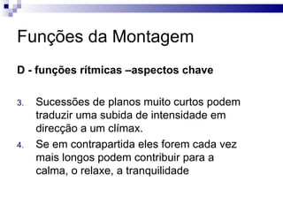 Funções da Montagem D - funções rítmicas –aspectos chave   Sucessões de planos muito curtos podem traduzir uma subida de intensidade em direcção a um clímax.  Se em contrapartida eles forem cada vez mais longos podem contribuir para a calma, o relaxe, a tranquilidade  