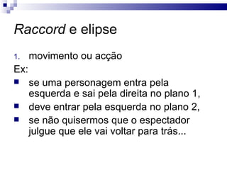 Raccord  e elipse movimento ou acção Ex:  se uma personagem entra pela esquerda e sai pela direita no plano 1, deve entrar pela esquerda no plano 2,  se não quisermos que o espectador julgue que ele vai voltar para trás... 