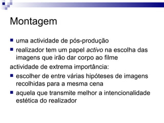 Montagem uma actividade de pós-produção realizador tem um papel  activo  na escolha das imagens que irão dar corpo ao filme actividade de extrema importância: escolher de entre várias hipóteses de imagens recolhidas para a mesma cena aquela que transmite melhor a intencionalidade estética do realizador  