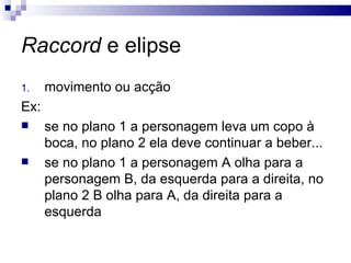 Raccord  e elipse movimento ou acção Ex: se no plano 1 a personagem leva um copo à boca, no plano 2 ela deve continuar a beber... se no plano 1 a personagem A olha para a personagem B, da esquerda para a direita, no plano 2 B olha para A, da direita para a esquerda  