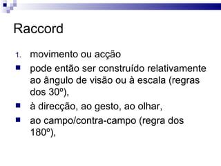 Raccord movimento ou acção pode então ser construído relativamente ao ângulo de visão ou à escala (regras dos 30º),  à direcção, ao gesto, ao olhar,  ao campo/contra-campo (regra dos 180º),  