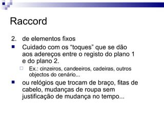 Raccord 2.  de elementos fixos  Cuidado com os “toques” que se dão aos adereços entre o registo do plano 1 e do plano 2.  Ex.: cinzeiros, candeeiros, cadeiras, outros objectos do cenário... ou relógios que trocam de braço, fitas de cabelo, mudanças de roupa sem justificação de mudança no tempo... 