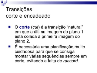 Transições corte e encadeado O  corte  ( cut ) é a transição “natural” em que a última imagem do plano 1 está colada à primeira imagem do plano 2.  É necessária uma planificação muito cuidadosa para que se consiga montar várias sequências sempre em corte, evitando a falta de  raccord .  