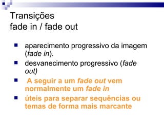 Transições fade in / fade out aparecimento progressivo da imagem ( fade in ). desvanecimento progressivo ( fade out) A seguir a um  fade out  vem normalmente um  fade in úteis para separar sequências ou temas de forma mais marcante   