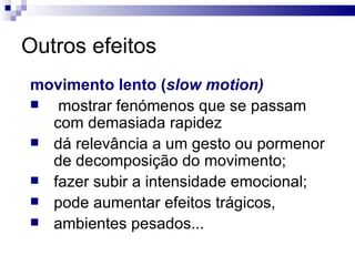 Outros efeitos movimento lento ( slow motion) mostrar fenómenos que se passam com demasiada rapidez  dá relevância a um gesto ou pormenor de decomposição do movimento;  fazer subir a intensidade emocional; pode aumentar efeitos trágicos,  ambientes pesados...  