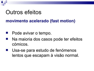 Outros efeitos movimento acelerado (fast motion) Pode avivar o tempo.  Na maioria dos casos pode ter efeitos cómicos.  Usa-se para estudo de fenómenos lentos que escapam à visão normal.  