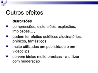 Outros efeitos distorsões   compressões, distensões, explosões, implosões... ,  podem ter efeitos estéticos alucinatórios, oníricos, fantásticos muito utilizados em publicidade e em videoclips servem ideias muito precisas - a utilizar com moderação 