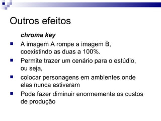Outros efeitos chroma key   A imagem A rompe a imagem B, coexistindo as duas a 100%. Permite trazer um cenário para o estúdio, ou seja,  colocar personagens em ambientes onde elas nunca estiveram Pode fazer diminuir enormemente os custos de produção  