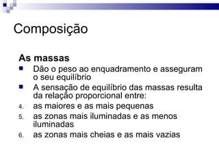 Composição As massas Dão o peso ao enquadramento e asseguram o seu equilíbrio A sensação de equilíbrio das massas resulta da relação proporcional entre:  as maiores e as mais pequenas  as zonas mais iluminadas e as menos iluminadas as zonas mais cheias e as mais vazias  