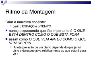 Ritmo da Montagem Criar a narrativa consiste: gerir o ESPAÇO e o TEMPO nunca esquecendo que tão importante é  O QUE ESTÁ DENTRO COMO O QUE ESTÁ FORA assim como  O QUE VEM ANTES COMO O QUE VEM DEPOIS A interpretação de um plano depende do que já foi visto e da expectativa relativamente ao que estará para vir !  