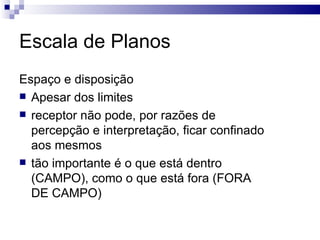 Escala de Planos  Espaço e disposição Apesar dos limites receptor não pode, por razões de percepção e interpretação, ficar confinado aos mesmos tão importante é o que está dentro (CAMPO), como o que está fora (FORA DE CAMPO)  