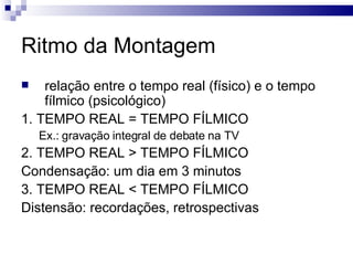 Ritmo da Montagem relação entre o tempo real (físico) e o tempo fílmico (psicológico) 1. TEMPO REAL = TEMPO FÍLMICO Ex.: gravação integral de debate na TV 2. TEMPO REAL > TEMPO FÍLMICO Condensação: um dia em 3 minutos 3. TEMPO REAL < TEMPO FÍLMICO Distensão: recordações, retrospectivas  