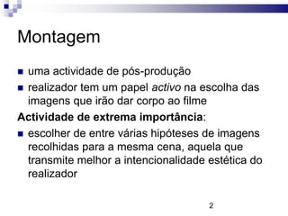 Montagem
 uma actividade de pós-produção
 realizador tem um papel activo na escolha das
  imagens que irão dar corpo ao filme
Actividade de extrema importância:
 escolher de entre várias hipóteses de imagens
  recolhidas para a mesma cena, aquela que
  transmite melhor a intencionalidade estética do
  realizador

                                      2
 
