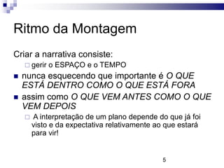 Ritmo da Montagem
Criar a narrativa consiste:
     gerir   o ESPAÇO e o TEMPO
   nunca esquecendo que importante é O QUE
    ESTÁ DENTRO COMO O QUE ESTÁ FORA
   assim como O QUE VEM ANTES COMO O QUE
    VEM DEPOIS
       A interpretação de um plano depende do que já foi
        visto e da expectativa relativamente ao que estará
        para vir!


                                              5
 