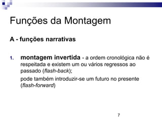 Funções da Montagem
A - funções narrativas

1.   montagem invertida - a ordem cronológica não é
     respeitada e existem um ou vários regressos ao
     passado (flash-back);
     pode também introduzir-se um futuro no presente
     (flash-forward)




                                           7
 