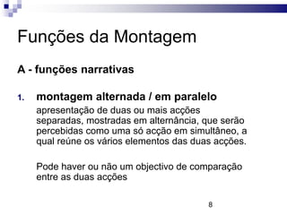 Funções da Montagem
A - funções narrativas

1.   montagem alternada / em paralelo
     apresentação de duas ou mais acções
     separadas, mostradas em alternância, que serão
     percebidas como uma só acção em simultâneo, a
     qual reúne os vários elementos das duas acções.

     Pode haver ou não um objectivo de comparação
     entre as duas acções

                                           8
 