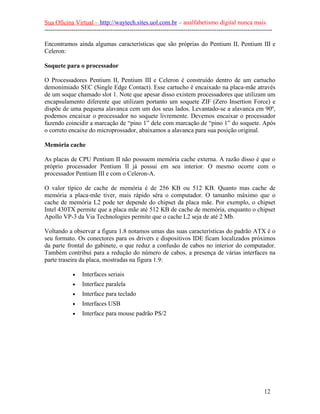 Sua Oficina Virtual – http://waytech.sites.uol.com.br – analfabetismo digital nunca mais.
--------------------------------------------------------------------------------------------------------------

Encontramos ainda algumas características que são próprias do Pentium II, Pentium III e
Celeron:

Soquete para o processador

O Processadores Pentium II, Pentium III e Celeron é construído dentro de um cartucho
demonimiado SEC (Single Edge Contact). Esse cartucho é encaixado na placa-mãe através
de um soque chamado slot 1. Note que apesar disso existem processadores que utilizam um
encapsulamento diferente que utilizam portanto um soquete ZIF (Zero Insertion Force) e
dispõe de uma pequena alavanca cem um dos seus lados. Levantado-se a alavanca em 90º,
podemos encaixar o processador no soquete livremente. Devemos encaixar o processador
fazendo coincidir a marcação de “pino 1” dele com marcação de “pino 1” do soquete. Após
o correto encaixe do microprossador, abaixamos a alavanca para sua posição original.

Memória cache

As placas de CPU Pentium II não possuem memória cache externa. A razão disso é que o
próprio processador Pentium II já possui em seu interior. O mesmo ocorre com o
processador Pentium III e com o Celeron-A.

O valor típico de cache de memória é de 256 KB ou 512 KB. Quanto mas cache de
memória a placa-mãe tiver, mais rápido séra o computador. O tamanho máximo que o
cache de memória L2 pode ter depende do chipset da placa mãe. Por exemplo, o chipset
Intel 430TX permite que a placa mãe até 512 KB de cache de memória, enquanto o chipset
Apollo VP-3 da Via Technologies permite que o cache L2 seja de até 2 Mb.

Voltando a observar a figura 1.8 notamos umas das suas características do padrão ATX é o
seu formato. Os conectores para os drivers e dispositivos IDE ficam localizados próximos
da parte frontal do gabinete, o que reduz a confusão de cabos no interior do computador.
Também contribui para a redução do número de cabos, a presença de várias interfaces na
parte traseira da placa, mostradas na figura 1.9:

             •    Interfaces seriais
             •    Interface paralela
             •    Interface para teclado
             •    Interfaces USB
             •    Interface para mouse padrão PS/2




                                                                                                          12
 