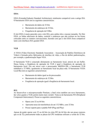 Sua Oficina Virtual – http://waytech.sites.uol.com.br – analfabetismo digital nunca mais.
--------------------------------------------------------------------------------------------------------------

EISA

EISA (Extended Industry Standard Architecture), totalmente compatível com o antigo ISA.
O barramento EISA tem as seguintes características:

             •    Barramento de dados de 32 bits
             •    Barramento de endereços de 32 bits.
             •    Frequência de operação de 8 Mhz.
O slot EISA é muito parecido com o slot ISA, pois ambos têm o mesmo tamanho. No Slot
EISA, as linhas adicionais de dados, controle e endereços que não exitiam no Isa foram
colocadas entre os contatos convencionais, fazendo com que o slot EISA fosse compatível
tanto com interfaces ISA quando EISA


VLB

A VESA (Vídeo Electronic Standards Association – Associação de Padrões Eletrônicos de
Vídeo) é formada pelos fabricantes de interface de vídeo, a fim de definir padronizações,
por exemplo, a padronização Super VGA.

O barramento VLB é conectado diretamente ao barramento local, através de um buffer.
Dessa forma, a freqüência de operação do VLB é igual à freqüência de operação do
barramento local. Em um micro com o processador 486DX4-100, o barramento VLB
trabalhará a 33 MHz, igualmente ao barramento local da placa mãe. O barramento VESA
Local Bus tem as seguintes características:

             •    Barramento de dados igual ao do processador.
             •    Barramento de endereços de 32 Bits.
             •    Freqüência de operação igual à freqüência do barramento local.



PCI
Ao desenvolver o microprocessador Pentium, a Intel criou também um novo barramento,
tão veloz quanto o VLB, porém muito mais versátil. Trata-se do barramento PCI (Peripheral
Component Interconnect). Possui as seguintes características:

             •    Opera com 32 ou 64 bits
             •    Apresenta taxas de transferência de até 132 MB/s, com 32 bits
             •    Possui suporte para o padrão PnP (Plug and Play)

Apesar de poder operar com 32 ou 64 bits (os slots PCI de 64 bits são um pouco maiores
que os de 32), praticamente todas as placas de CPU modernas utilizam a versão de 32 bits.


                                                                                                          15
 