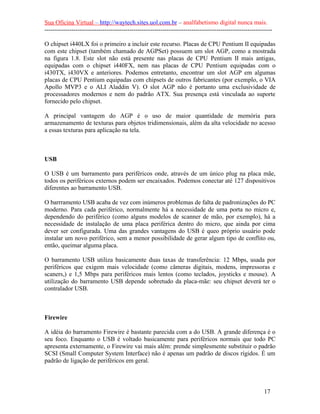 Sua Oficina Virtual – http://waytech.sites.uol.com.br – analfabetismo digital nunca mais.
--------------------------------------------------------------------------------------------------------------

O chipset i440LX foi o primeiro a incluir este recurso. Placas de CPU Pentium II equipadas
com este chipset (também chamado de AGPSet) possuem um slot AGP, como a mostrada
na figura 1.8. Este slot não está presente nas placas de CPU Pentium II mais antigas,
equipadas com o chipset i440FX, nem nas placas de CPU Pentium equipadas com o
i430TX, i430VX e anteriores. Podemos entretanto, encontrar um slot AGP em algumas
placas de CPU Pentium equipadas com chipsets de outros fabricantes (por exemplo, o VIA
Apollo MVP3 e o ALI Aladdin V). O slot AGP não é portanto uma exclusividade de
processadores modernos e nem do padrão ATX. Sua presença está vinculada ao suporte
fornecido pelo chipset.

A principal vantagem do AGP é o uso de maior quantidade de memória para
armazenamento de texturas para objetos tridimensionais, além da alta velocidade no acesso
a essas texturas para aplicação na tela.



USB

O USB é um barramento para periféricos onde, através de um único plug na placa mãe,
todos os periféricos externos podem ser encaixados. Podemos conectar até 127 dispositivos
diferentes ao barramento USB.

O barrramento USB acaba de vez com inúmeros problemas de falta de padronizações do PC
moderno. Para cada periférico, normalmente há a necessidade de uma porta no micro e,
dependendo do periférico (como alguns modelos de scanner de mão, por exemplo), há a
necessidade de instalação de uma placa periférica dentro do micro, que ainda por cima
dever ser configurada. Uma das grandes vantagens do USB é queo próprio usuário pode
instalar um novo periférico, sem a menor possibilidade de gerar algum tipo de conflito ou,
então, queimar alguma placa.

O barramento USB utiliza basicamente duas taxas de transferência: 12 Mbps, usada por
periféricos que exigem mais velocidade (como câmeras digitais, modens, impressoras e
scaners,) e 1,5 Mbps para periféricos mais lentos (como teclados, joysticks e mouse). A
utilização do barramento USB depende sobretudo da placa-mãe: seu chipset deverá ter o
contralador USB.



Firewire

A idéia do barramento Firewire é bastante parecida com a do USB. A grande diferença é o
seu foco. Enquanto o USB é voltado basicamente para periféricos normais que todo PC
apresenta externamente, o Firewire vai mais além: prende simplesmente substituir o padrão
SCSI (Small Computer System Interface) não é apenas um padrão de discos rígidos. É um
padrão de ligação de periféricos em geral.



                                                                                                          17
 