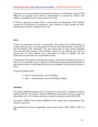 Sua Oficina Virtual – http://waytech.sites.uol.com.br – analfabetismo digital nunca mais.
--------------------------------------------------------------------------------------------------------------

Atualmente a taxa de transferência do barramento Firewire é de 200 Mbps, atingir até 400
Mbps em sua segunda versão. Devido à complexidade na costrução de circuitos mais
rápidos, a tecnologia Firewire é mais cara do que a USB.

O Firewire apresenta as demais idéias e características do barrramento USB. Podemes
conectar até 63 periféricos ao barramento, como câmeras de vídeo, scanners de mesa,
videocassetes, fitas DAT, aparelhos de som, etc.




IrDA

O Irda é um barramento sem fios: a comunicação é feita através de luz infravermelha, da
mesma forma que ocorre na comunicação do controle remoto da televisão. Você pode ter
até 126 periféricos Irda “interligado” com uma mesma porta. É muito comum notebooks
com uma porta Irda; podemos, assim transferir arquivos de um notebook para outro (ou
mesmo para um micro desktop) sem a necessidade de cabos ou imprimir em uma
impressora com porta Irda sem a necessidade de cabos.

O barramento IrDA pode ser utilizado para conectar vários tipos de periféricos sem fio ao
micro, tais como teclado, mouse e impressora. O barramento pode conectado diretamente à
placa-mãe do micro ou então diponível através de um adaptador IrDa conectado à porta do
micro.

Exitem dois padrões IrDA.

             •    Irda 1.0: Comunicações a até 115.200 Bps.
             •    Irda 1.1: Comunicações a até 4.194.304 Bps (4 Mbps).



Memórias

Os módulos DIMM normalmente têm 168 terminais e são de 64 bits. Atualmente utilizam
memórias SRAM. Os primeiros módulos DIMM eram alimentados com 5V (os atuais são
alimentados com 3,3V) e tinham memórias com outras tecnologias, como FPM e EDO.

Os módulos SIMM-72 são módulos SIMM de 32 bits, criados para o processadores 486,
Pentium e superiroes.

São encontrados em diversas capacidade, sendo as mais usuais 4 MB, 8 MB, 16 MB e 32
MB.




                                                                                                          18
 