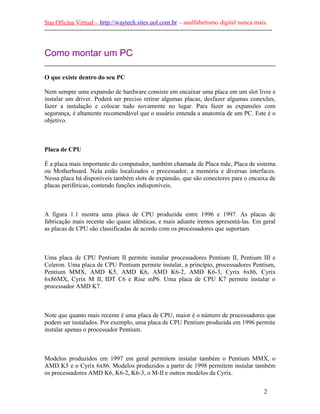 Sua Oficina Virtual – http://waytech.sites.uol.com.br – analfabetismo digital nunca mais.
--------------------------------------------------------------------------------------------------------------


Como montar um PC

O que existe dentro do seu PC

Nem sempre uma expansão de hardware consiste em encaixar uma placa em um slot livre e
instalar um driver. Poderá ser preciso retirar algumas placas, desfazer algumas conexões,
fazer a instalação e colocar tudo novamente no lugar. Para fazer as expansões com
segurança, é altamente recomendável que o usuário entenda a anatomia de um PC. Este é o
objetivo.



Placa de CPU

É a placa mais importante do computador, também chamada de Placa mãe, Placa de sistema
ou Motherboard. Nela estão localizados o processador, a memória e diversas interfaces.
Nessa placa há disponíveis também slots de expansão, que são conectores para o encaixa de
placas periféricas, contendo funções indisponíveis.



A figura 1.1 mostra uma placa de CPU produzida entre 1996 e 1997. As placas de
fabricação mais recente são quase idênticas, e mais adiante iremos apresentá-las. Em geral
as placas de CPU são classificadas de acordo com os processadores que suportam.



Uma placa de CPU Pentium II permite instalar processadores Pentium II, Pentium III e
Celeron. Uma placa de CPU Pentium permite instalar, a princípio, processadores Pentium,
Pentium MMX, AMD K5, AMD K6, AMD K6-2, AMD K6-3, Cyrix 6x86, Cyrix
6x86MX, Cyrix M II, IDT C6 e Rise mP6. Uma placa de CPU K7 permite instalar o
processador AMD K7.



Note que quanto mais recente é uma placa de CPU, maior é o número de processadores que
podem ser instalados. Por exemplo, uma placa de CPU Pentium produzida em 1996 permite
instalar apenas o processador Pentium.



Modelos produzidos em 1997 em geral permitem instalar também o Pentium MMX, o
AMD K5 e o Cyrix 6x86. Modelos produzidos a partir de 1998 permitem instalar também
os processadores AMD K6, K6-2, K6-3, o M-II e outros modelos da Cyrix.

                                                                                                          2
 