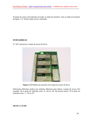 Sua Oficina Virtual – http://waytech.sites.uol.com.br – analfabetismo digital nunca mais.
--------------------------------------------------------------------------------------------------------------



O tempo de acesso está indicado em todos os chips de memória. Veja os chips de memória
da figura 1.13. Nesses chips existe a indicação:




HYB514400BJ-60

O "-60" caracteriza o tempo de acesso de 60 ns.




                Figura 1.13 Módulo de memória com tempo de acesso de 60 ns.

Fabricantes diferentes podem usar métodos diferentes para indicar o tempo de acesso. Por
exemplo, 60 ns pode ser indicado como -6, -60 ou -06. Da mesma forma, 70 ns pode ser
indicado como -7, -70 ou -07.




SRAM e CACHE



                                                                                                          20
 