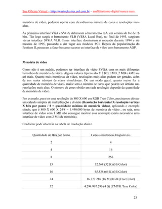 Sua Oficina Virtual – http://waytech.sites.uol.com.br – analfabetismo digital nunca mais.
--------------------------------------------------------------------------------------------------------------

memória de vídeo, podendo operar com elevadíssimo número de cores e resoluções mais
altas.

As primeiras interface VGA e SVGA utilizavam o barramento ISA, em versões de 8 e de 16
bits. Tão logo surgiu o barramento VLB (VESA Local Bus), no final de 1993, surgiram
várias interface SVGA VLB. Essas interface dominaram o mercado durante 1994 e até
meados de 1995, passando a dar lugar aos modelos PCI. Depois da popularização do
Pentium II, passaram a fazer bastante sucesso as interface de vídeo com barramento AGP.



Memória de vídeo

Como não é um padrão, podemos ter interface de vídeo SVGA com os mais diferentes
tamanhos de memória de vídeo. Alguns valores típicos são 512 KB, 1MB, 2 MB e 4MB ou
até mais. Quanto mais memórias de vídeo, resoluções mais altas podem ser geradas, além
de um maior número de cores simultâneas. De um modo geral, quanto maior for a
quantidade de memória de vídeo, maior será o número de cores que podem ser obtidas nas
resoluções mais altas. O número de cores obtido em cada resolução depende da quantidade
de memória de vídeo.

Por exemplo, para ter uma resolução de 800 X 600 em RGB True Color, precisamos efetuar
um calculo simples de multiplicação e divisão (Resolução horizontal X resolução vertical
X bits por ponto / 8 = quantidade mínima de memória vídeo), aplicando o exemplo
citado, que é 800 X 600 X 24/8 = 1.440.000 bytes de memória de vídeo , ou seja, uma
interface de vídeo com 1 MB não consegue mostrar essa resolução (seria necessário uma
interface de vídeo com 2 MB de memória).

Conforme pode observar na tabela de resolução abaixo.


         Quantidade de Bits por Ponto                            Cores simultâneas Disponíveis

                          2                                                        4

                          4                                                       16

                          8                                                      256

                         15                                         32.768 (32 K) (Hi Color)

                         16                                         65.536 (64 K) (Hi Color)

                         24                                  16.777.216 (16 M) RGB (True Color)

                         32                               4.294.967.296 (4 G) (CMYK True Color)


                                                                                                          23
 