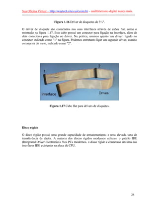 Sua Oficina Virtual – http://waytech.sites.uol.com.br – analfabetismo digital nunca mais.
--------------------------------------------------------------------------------------------------------------

                               Figura 1.16 Driver de disquetes de 3½".

O driver de disquete são conectados nas suas interfaces através de cabos flat, como o
mostrado na figura 1.17. Este cabo possui um conector para ligação na interface, além de
dois conectores para ligação no driver. Na prática, usamos apenas um driver, ligado no
conector indicado como "1" na figura. Podemos entretanto ligar um segundo driver, usando
o conector do meio, indicado como "2".




                          Figura 1.17 Cabo flat para drivers de disquetes.




Disco rígido

O disco rígido possui uma grande capacidade de armazenamento e uma elevada taxa de
transferência de dados. A maioria dos discos rígidos modernos utilizam o padrão IDE
(Integrated Driver Electronics). Nos PCs modernos, o disco rígido é conectado em uma das
interfaces IDE existentes na placa de CPU.




                                                                                                          25
 
