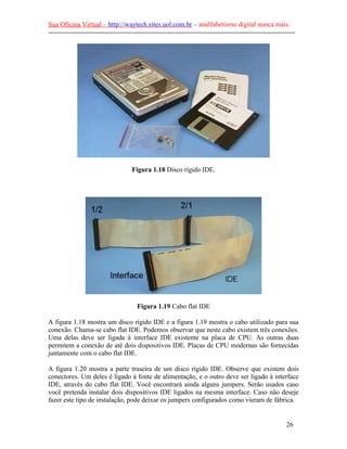 Sua Oficina Virtual – http://waytech.sites.uol.com.br – analfabetismo digital nunca mais.
--------------------------------------------------------------------------------------------------------------




                                     Figura 1.18 Disco rígido IDE.




                                       Figura 1.19 Cabo flat IDE

A figura 1.18 mostra um disco rígido IDE e a figura 1.19 mostra o cabo utilizado para sua
conexão. Chama-se cabo flat IDE. Podemos observar que neste cabo existem três conexões.
Uma delas deve ser ligada à interface IDE existente na placa de CPU. As outras duas
permitem a conexão de até dois dispositivos IDE. Placas de CPU modernas são fornecidas
juntamente com o cabo flat IDE.

A figura 1.20 mostra a parte traseira de um disco rígido IDE. Observe que existem dois
conectores. Um deles é ligado à fonte de alimentação, e o outro deve ser ligado à interface
IDE, através do cabo flat IDE. Você encontrará ainda alguns jumpers. Serão usados caso
você pretenda instalar dois dispositivos IDE ligados na mesma interface. Caso não deseje
fazer este tipo de instalação, pode deixar os jumpers configurados como vieram de fábrica.


                                                                                                          26
 