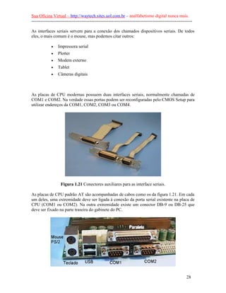 Sua Oficina Virtual – http://waytech.sites.uol.com.br – analfabetismo digital nunca mais.
--------------------------------------------------------------------------------------------------------------

As interfaces seriais servem para a conexão dos chamados dispositivos seriais. De todos
eles, o mais comum é o mouse, mas podemos citar outros:

             •    Impressora serial
             •    Plotter
             •    Modem externo
             •    Tablet
             •    Câmeras digitais



As placas de CPU modernas possuem duas interfaces seriais, normalmente chamadas de
COM1 e COM2. Na verdade essas portas podem ser reconfiguradas pelo CMOS Setup para
utilizar endereços da COM1, COM2, COM3 ou COM4.




                    Figura 1.21 Conectores auxiliares para as interface seriais.

As placas de CPU padrão AT são acompanhadas de cabos como os da figura 1.21. Em cada
um deles, uma extremidade deve ser ligada à conexão da porta serial existente na placa de
CPU (COM1 ou COM2). Na outra extremidade existe um conector DB-9 ou DB-25 que
deve ser fixado na parte traseira do gabinete do PC.




                                                                                                          28
 
