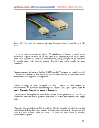 Sua Oficina Virtual – http://waytech.sites.uol.com.br – analfabetismo digital nunca mais.
--------------------------------------------------------------------------------------------------------------




Figura 1.25 Conectores para alimentar drivers de disquetes, discos rígidos e drivers de CD-
ROM.



O conector maior apresentado na figura 1.25, devido ao seu formato geometricamente
assimétrico, só pode ser encaixado de uma forma e não oferece perigo de ligação errada.
Além disso, todos eles são idênticos e intercambiáveis, ou seja, qualquer um dos conectores
de tamanho maior pode alimentar qualquer dispositivo que possua ligação para esses
conectores.



Os conectores para alimentação da placa de CPU padrão AT merecem um cuidado especial.
O usuário desavisado pode ligar esses conectores de forma invertida e isso acarreta o dano
permanente a todas as placas do computador.



Observe o código de cores da figura 1.26 para a ligação de forma correta. No
posicionamento dos conectores de alimentação da placa de CPU, siga a seguinte regra: Os
quatro fios pretos ficam na parte central do conector

Quase todas as fontes possuem uma chave seletora de voltagem (110 ou 220 volts), e
também um ventilador interno que retira o ar quente do interior do computador e da própria
fonte



 O ar entra no computador por diversos orifícios e frestas existentes no gabinete e sai pela
parte traseira da fonte. Em certos modelos de fonte, o percurso do ar é o inverso, ou seja,
entra pela parte traseira, passa pela fonte e é empurrado para dentro do gabinete,
expulsando o ar quente.


                                                                                                          32
 