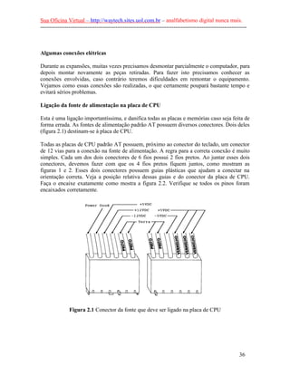 Sua Oficina Virtual – http://waytech.sites.uol.com.br – analfabetismo digital nunca mais.
--------------------------------------------------------------------------------------------------------------



Algumas conexões elétricas

Durante as expansões, muitas vezes precisamos desmontar parcialmente o computador, para
depois montar novamente as peças retiradas. Para fazer isto precisamos conhecer as
conexões envolvidas, caso contrário teremos dificuldades em remontar o equipamento.
Vejamos como essas conexões são realizadas, o que certamente poupará bastante tempo e
evitará sérios problemas.

Ligação da fonte de alimentação na placa de CPU

Esta é uma ligação importantíssima, e danifica todas as placas e memórias caso seja feita de
forma errada. As fontes de alimentação padrão AT possuem diversos conectores. Dois deles
(figura 2.1) destinam-se à placa de CPU.

Todas as placas de CPU padrão AT possuem, próximo ao conector do teclado, um conector
de 12 vias para a conexão na fonte de alimentação. A regra para a correta conexão é muito
simples. Cada um dos dois conectores de 6 fios possui 2 fios pretos. Ao juntar esses dois
conectores, devemos fazer com que os 4 fios pretos fiquem juntos, como mostram as
figuras 1 e 2. Esses dois conectores possuem guias plásticas que ajudam a conectar na
orientação correta. Veja a posição relativa dessas guias e do conector da placa de CPU.
Faça o encaixe exatamente como mostra a figura 2.2. Verifique se todos os pinos foram
encaixados corretamente.




               Figura 2.1 Conector da fonte que deve ser ligado na placa de CPU




                                                                                                          36
 
