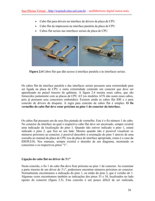Sua Oficina Virtual – http://waytech.sites.uol.com.br – analfabetismo digital nunca mais.
--------------------------------------------------------------------------------------------------------------

             •    Cabo flat para drivers na interface de drivers da placa de CPU
             •    Cabo flat da impressora na interface paralela da placa de CPU
             •    Cabos flat seriais nas interfaces seriais da placa de CPU




       Figura 2.4 Cabos flat que dão acesso à interface paralela e às interfaces seriais.



Os cabos flat da interface paralela e das interfaces seriais possuem uma extremidade para
ser ligada na placa de CPU e outra extremidade contendo um conector que deve ser
aparafusado no painel traseiro do gabinete. A figura 2.4 mostra esses cabos, que são
fornecidos juntamente com as placas de CPU AT (os modelos ATX não usam esses cabos,
pois já possuem seus conectores embutidos). Existem ainda os cabos flat IDE e o para
conexão de drivers de disquete. A regra para conexão de cabos flat é simples: O fio
vermelho do cabo flat deve estar próximo ao pino 1 do conector da interface.



Os cabos flat possuem um de seus fios pintado de vermelho. Este é o fio número 1 do cabo.
No conector da interface na qual o respectivo cabo flat deve ser encaixado, sempre existirá
uma indicação da localização do pino 1. Quando não estiver indicado o pino 1, estará
indicado o pino 2, que fica ao seu lado. Mesmo quando não é possível visualizar os
números próximos ao conector, é possível descobrir a orientação do pino 1 através de uma
consulta ao manual da placa de CPU (ou da placa de interface apropriada, como é o caso da
IDEPLUS). Nos manuais, sempre existirá o desenho de um diagrama, mostrando os
conectores e os respectivos pinos "1".



Ligação do cabo flat no driver de 3½"

Nesta conexão, o fio 1 do cabo flat deve ficar próximo ao pino 1 do conector. Ao examinar
a parte traseira de um driver de 3½", poderemos encontrar números próximos ao conector.
Normalmente encontramos a indicação do pino 1, ou então do pino 2, que é vizinho do 1.
Algumas vezes encontramos também as indicações dos pinos 33 e 34, localizados no lado
oposto do conector (figura 2.5). Esta conexão é um pouco difícil de ser realizada,


                                                                                                          38
 