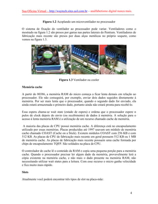 Sua Oficina Virtual – http://waytech.sites.uol.com.br – analfabetismo digital nunca mais.
--------------------------------------------------------------------------------------------------------------

                    Figura 1.2 Acoplando um microventilador no processador

O sistema de fixação do ventilador ao processador pode variar. Ventiladores como o
mostrado na figura 1.2 são presos por garras nas partes laterais do Pentium. Ventiladores de
fabricação mais recente são presos por duas alças metálicas no próprio soquete, como
vemos na figura 1.3.




                                    Figura 1.3 Ventilador ou cooler

Memória cache

A partir do 80386, a memória RAM do micro começa a ficar lenta demais em relação ao
processador. Ele não conseguirá, por exemplo, enviar dois dados seguidos diretamente à
memória. Por ser mais lenta que o processador, quando o segundo dado for enviado, ela
ainda estará armazenada o primeiro dado, portanto ainda não estará pronta para recebê-lo.

Essa espera chama-se wait state (estado de espera) e ordena que o processador espere n
pulos de clock depois do envio (ou recebimento) de dados à memória. A solução para o
acesso à lenta memória RAM é a utilização de um recurso chamado cache de memória.

 A maioria das placas de CPU possui memória cache. A diferença está no encapsulamento
utilizado por essas memórias. Placas produzidas até 1997 usavam um módulo de memória
cache chamado COAST (Cache on a Stick). Existem módulos COAST com 256 KB e com
512 KB. As placas de CPU de fabricação mais recente em geral possuem 512 KB ou 1 MB
de memória cache. As placas de fabricação mais recente possuem uma cache formada por
chips de encapsulamento TQFP. São soldados na placa de CPU.

O controlador de cache lê o conteúdo da RAM e copia uma pequena porção para a memória
cache. Quando o processador precisar ler algum dado da memória, provavelmente lerá a
cópia existente na memória cache, e não mais o dado presente na memória RAM, não
necessitando utilizar wait states para a leitura. Com esse recurso o micro ganha velocidade
e fica muito mais rápido.

Slots

Atualmente você poderá encontrar três tipos de slot na placa-mãe:



                                                                                                          4
 