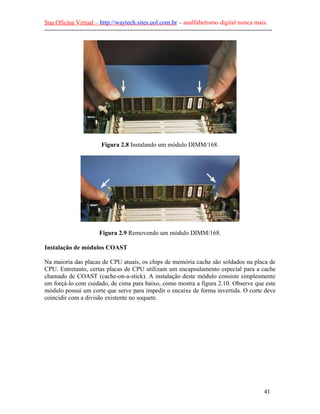 Sua Oficina Virtual – http://waytech.sites.uol.com.br – analfabetismo digital nunca mais.
--------------------------------------------------------------------------------------------------------------




                           Figura 2.8 Instalando um módulo DIMM/168.




                          Figura 2.9 Removendo um módulo DIMM/168.

Instalação de módulos COAST

Na maioria das placas de CPU atuais, os chips de memória cache são soldados na placa de
CPU. Entretanto, certas placas de CPU utilizam um encapsulamento especial para a cache
chamado de COAST (cache-on-a-stick). A instalação deste módulo consiste simplesmente
em forçá-lo com cuidado, de cima para baixo, como mostra a figura 2.10. Observe que este
módulo possui um corte que serve para impedir o encaixe de forma invertida. O corte deve
coincidir com a divisão existente no soquete.




                                                                                                          41
 