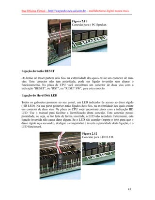 Sua Oficina Virtual – http://waytech.sites.uol.com.br – analfabetismo digital nunca mais.
--------------------------------------------------------------------------------------------------------------

                                                  Figura 2.11
                                                  Conexão para o PC Speaker.




Ligação do botão RESET

Do botão de Reset partem dois fios, na extremidade dos quais existe um conector de duas
vias. Este conector não tem polaridade, pode ser ligado invertido sem alterar o
funcionamento. Na placa de CPU você encontrará um conector de duas vias com a
indicação "RESET", ou "RST", ou "RESET SW", para esta conexão.

Ligação do Hard Disk LED

Todos os gabinetes possuem no seu painel, um LED indicador de acesso ao disco rígido
(HD LED). Na sua parte posterior estão ligados dois fios, na extremidade dos quais existe
um conector de duas vias. Na placa de CPU você encontrará pinos com a indicação HD
LED. Use o manual para facilitar a identificação desta conexão. Esta conexão possui
polaridade, ou seja, se for feita de forma invertida, o LED não acenderá. Felizmente, esta
ligação invertida não causa dano algum. Se o LED não acender (espere o boot para que o
disco rígido seja acessado), desligue o computador e inverta a polaridade desta ligação, e o
LED funcionará.

                                                            Figura 2.12
                                                            Conexão para o HD LED.




                                                                                                          43
 