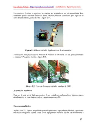 Sua Oficina Virtual – http://waytech.sites.uol.com.br – analfabetismo digital nunca mais.
--------------------------------------------------------------------------------------------------------------

Processadores Pentium e superiores necessitam ser acoplados a um microventilador. Este
ventilador precisa receber tensão da fonte. Muitos possuem conectores para ligá-los na
fonte de alimentação, como mostra a figura 2.14.




                  Figura 2.14 Microventilador ligado na fonte de alimentação.

Ventiladores para processadores Pentium II, Pentium III e Celeron são em geral conectados
à placa de CPU, como mostra a figura 2.15.




                   Figura 2.15 Conexão do microventilador na placa de CPU.

As conexões mecânicas

Para uns é uma tarefa fácil, para outros é um verdadeiro quebra-cabeça. Vejamos agora
detalhes sobre as conexões mecânicas encontradas em um PC.



Espaçadores plásticos

A placa de CPU é presa ao gabinete por dois processos: espaçadores plásticos e parafusos
metálicos hexagonais (figura 2.16). Esses espaçadores plásticos devem ter inicialmente a


                                                                                                          45
 