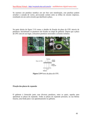 Sua Oficina Virtual – http://waytech.sites.uol.com.br – analfabetismo digital nunca mais.
--------------------------------------------------------------------------------------------------------------

Se usarmos um parafuso metálico em um furo sem metalização, este parafuso poderá
arranhar a camada de verniz, provocando contato entre as trilhas de circuito impresso,
resultando em um curto-circuito que danificará a placa.




Na parte direita da figura 2.19 vemos o detalhe da fixação da placa de CPU através de
parafusos. Inicialmente os parafusos são fixados na chapa do gabinete. Depois que a placa
de CPU está em seu lugar, colocamos parafusos associados a arruelas isolantes.




                                 Figura 2.19 Furos da placa de CPU.




Fixação das placas de expansão



O gabinete é fornecido junto com diversos parafusos, entre os quais, aqueles para
aparafusar as placas de expansão. Todas as placas de expansão possuem, na sua lâmina
traseira, uma fenda para o seu aparafusamento no gabinete.




                                                                                                          48
 