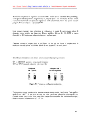 Sua Oficina Virtual – http://waytech.sites.uol.com.br – analfabetismo digital nunca mais.
--------------------------------------------------------------------------------------------------------------



A maioria das placas de expansão usadas nos PCs atuais são do tipo PnP (Plug and Play).
Essas placas não requerem a programação de jumpers para a sua instalação. Mesmo assim,
o usuário interessado em realizar expansões ainda encontrará placas nas quais existem
jumpers. Um caso típico é a placa de CPU.



Nela existem jumpers para selecionar a voltagem e o clock do processador, além de
algumas outras opções de hardware. Discos rígidos, drivers de CD-ROM e outros
dispositivos IDE também precisam ter jumpers configurados.



Podemos encontrar jumpers que se encaixam em um par de pinos, e jumpers que se
encaixam em dois pinos, escolhidos dentro de um grupo de 3 ou mais pinos.




Quando existem apenas dois pinos, temos duas configurações possíveis:

ON ou CLOSED: quando o jumper está instalado
OFF ou OPEN: quando o jumper está removido




                            Figura 3.1 Formas de configurar um jumper.



É comum encontrar jumpers com apenas um dos seus contatos encaixados. Esta opção é
equivalente a OFF, já que com apenas um pino encaixado não existe contato elétrico.
Quando temos grupos com 3 ou mais pinos, estes são numerados. Os manuais dizem para
encaixarmos um jumper entre 1-2, 2-3, etc.




                                                                                                          51
 