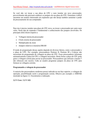 Sua Oficina Virtual – http://waytech.sites.uol.com.br – analfabetismo digital nunca mais.
--------------------------------------------------------------------------------------------------------------

Se você não vai trocar a sua placa de CPU e nem instalar um novo processador,
provavelmente não precisará conhecer os jumpers da sua placa de CPU. Entretanto é difícil
encontrar um usuário interessado em expansões que não deseje também aumentar o poder
de processamento do seu computador.



Para isto é preciso instalar uma placa de CPU nova, ou trocar o processador por outro mais
veloz. Neste tipo de expansão é fundamental o conhecimento dos jumpers envolvidos. Os
principais deles dizem respeito a:

    •    Voltagem interna do processador
    •    Clock externo do processador
    •    Multiplicador de clock
    •    Jumpers relativos à memória DRAM

O modo de programação dessas opções depende de diversos fatores, como o processador e
a placa de CPU. Por exemplo, processadores Pentium II, Pentium III e Celeron não
necessitam de programação de voltagem na placa de CPU. Esses processadores informam
automaticamente à placa de CPU a voltagem necessária. Desta forma a placa de CPU pode
gerar a voltagem correta para enviar ao processador. Processadores que utilizam o Socket 7
não oferecem este recurso. Cabe ao usuário programar jumpers da placa de CPU para
fornecer as voltagens corretas.

Programando a voltagem do processador

A maioria dos processadores modernos possui indicada na sua face superior, a voltagem de
operação, possibilitando assim a programação correta. Observe por exemplo o AMD-K6
mostrado na figura 3.2. Encontramos a indicação:

3.2 V Core / 3.3 V I/O




                                                                                                          52
 