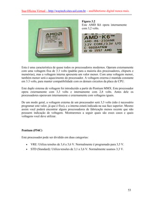 Sua Oficina Virtual – http://waytech.sites.uol.com.br – analfabetismo digital nunca mais.
--------------------------------------------------------------------------------------------------------------

                                                            Figura 3.2
                                                            Este AMD K6 opera internamente
                                                            com 3,2 volts.




Esta é uma característica de quase todos os processadores modernos. Operam externamente
com uma voltagem fixa de 3.3 volts (padrão para a maioria dos processadores, chipsets e
memórias), mas a voltagem interna apresenta um valor menor. Com uma voltagem menor,
também menor será o aquecimento do processador. A voltagem externa é mantida constante
em 3.3 volts, para manter compatibilidade com os demais circuitos da placa de CPU.

Este duplo sistema de voltagem foi introduzido a partir do Pentium MMX. Este processador
opera externamente com 3,3 volts e internamente com 2,8 volts. Antes dele os
processadores operavam internamente e externamente com voltagens iguais.

De um modo geral, a voltagem externa de um processador será 3,3 volts (não é necessário
programar este valor, já que é fixo), e a interna estará indicada na sua face superior. Mesmo
assim você poderá encontrar alguns processadores de fabricação menos recente que não
possuem indicação de voltagem. Mostraremos a seguir quais são esses casos e quais
voltagens você deve utilizar.



Pentium (P54C)

Este processador pode ser dividido em duas categorias:

    •    VRE: Utiliza tensões de 3,4 a 3,6 V. Normalmente é programado para 3,5 V.
    •    STD (Standard): Utiliza tensões de 3,1 a 3,6 V. Normalmente usamos 3,3 V.




                                                                                                          53
 