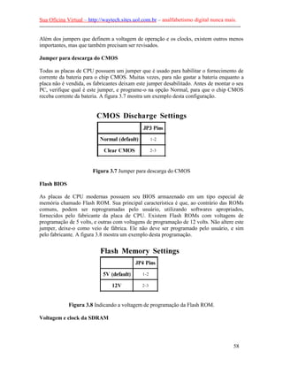 Sua Oficina Virtual – http://waytech.sites.uol.com.br – analfabetismo digital nunca mais.
--------------------------------------------------------------------------------------------------------------

Além dos jumpers que definem a voltagem de operação e os clocks, existem outros menos
importantes, mas que também precisam ser revisados.

Jumper para descarga do CMOS

Todas as placas de CPU possuem um jumper que é usado para habilitar o fornecimento de
corrente da bateria para o chip CMOS. Muitas vezes, para não gastar a bateria enquanto a
placa não é vendida, os fabricantes deixam este jumper desabilitado. Antes de montar o seu
PC, verifique qual é este jumper, e programe-o na opção Normal, para que o chip CMOS
receba corrente da bateria. A figura 3.7 mostra um exemplo desta configuração.




                             Figura 3.7 Jumper para descarga do CMOS

Flash BIOS

As placas de CPU modernas possuem seu BIOS armazenado em um tipo especial de
memória chamado Flash ROM. Sua principal característica é que, ao contrário das ROMs
comuns, podem ser reprogramadas pelo usuário, utilizando softwares apropriados,
fornecidos pelo fabricante da placa de CPU. Existem Flash ROMs com voltagens de
programação de 5 volts, e outras com voltagens de programação de 12 volts. Não altere este
jumper, deixe-o como veio de fábrica. Ele não deve ser programado pelo usuário, e sim
pelo fabricante. A figura 3.8 mostra um exemplo desta programação.




                Figura 3.8 Indicando a voltagem de programação da Flash ROM.

Voltagem e clock da SDRAM




                                                                                                          58
 