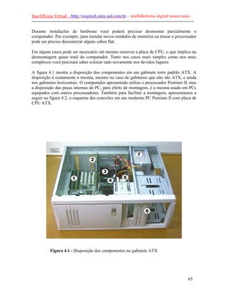 Sua Oficina Virtual – http://waytech.sites.uol.com.br – analfabetismo digital nunca mais.
--------------------------------------------------------------------------------------------------------------

Durante instalações de hardware você poderá precisar desmontar parcialmente o
computador. Por exemplo, para instalar novos módulos de memória ou trocar o processador
pode ser preciso desconectar alguns cabos flat.

Em alguns casos pode ser necessário até mesmo remover a placa de CPU, o que implica na
desmontagem quase total do computador. Tanto nos casos mais simples como nos mais
complexos você precisará saber colocar tudo novamente nos devidos lugares

A figura 4.1 mostra a disposição dos componentes em um gabinete torre padrão ATX. A
disposição é exatamente a mesma, mesmo no caso de gabinetes que não são ATX, e ainda
nos gabinetes horizontais. O computador apresentado utiliza o processador Pentium II, mas
a disposição das peças internas do PC, para efeito de montagem, é a mesma usada em PCs
equipados com outros processadores. Também para facilitar a montagem, apresentamos a
seguir na figura 4.2, o esquema das conexões em um moderno PC Pentium II com placa de
CPU ATX.




            Figura 4.1 - Disposição dos componentes no gabinete ATX




                                                                                                          65
 
