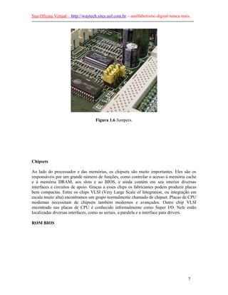Sua Oficina Virtual – http://waytech.sites.uol.com.br – analfabetismo digital nunca mais.
--------------------------------------------------------------------------------------------------------------




                                           Figura 1.6 Jumpers.




Chipsets

Ao lado do processador e das memórias, os chipsets são muito importantes. Eles são os
responsáveis por um grande número de funções, como controlar o acesso à memória cache
e à memória DRAM, aos slots e ao BIOS, e ainda contém em seu interior diversas
interfaces e circuitos de apoio. Graças a esses chips os fabricantes podem produzir placas
bem compactas. Entre os chips VLSI (Very Large Scale of Integration, ou integração em
escala muito alta) encontramos um grupo normalmente chamado de chipset. Placas de CPU
modernas necessitam de chipsets também modernos e avançados. Outro chip VLSI
encontrado nas placas de CPU é conhecido informalmente como Super I/O. Nele estão
localizadas diversas interfaces, como as seriais, a paralela e a interface para drivers.

ROM BIOS




                                                                                                          7
 