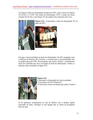Sua Oficina Virtual – http://waytech.sites.uol.com.br – analfabetismo digital nunca mais.
--------------------------------------------------------------------------------------------------------------

         7) Conecte a fonte de alimentação na placa de CPU, como vemos nas figuras
         10 (ATX) e 11 (AT). Nas fontes de alimentação ATX, é usado um único
         conector de 20 vias, e nas fontes AT são usados dois conectores de 6 vias.

                                     Figura 4.11 - Conectando a fonte de alimentação AT na
                                     placa de CPU.




         8) Ligue o microventilador na fonte de alimentação. Em PCs equipados com
         o Pentium II, Pentium III e Celeron, a conexão para o microventilador fica
         na própria placa de CPU. Processadores que usam o Socket 7 normalmente
         usam um ventilador que deve ser ligado na fonte de alimentação. Ambos os
         métodos estão mostrados na figura 4.12.




                                        Figura 4.12
                                        Conectando a alimentação do microventilador.
                                        1) Em placas de CPU Pentium II.
                                        2) Tipo mais comum em placas que usam o Socket 7.




         9) Os gabinetes normalmente já vêm de fábrica com o display digital
         conectado na fonte. Verifique se esta ligação não se soltou na montagem
         feita até aqui.


                                                                                                          71
 