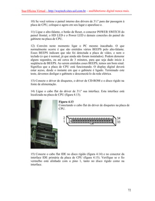 Sua Oficina Virtual – http://waytech.sites.uol.com.br – analfabetismo digital nunca mais.
--------------------------------------------------------------------------------------------------------------

         10) Se você retirou o painel interno dos drivers de 3½" para dar passagem à
         placa de CPU, coloque-o agora em seu lugar e aparafuse-o.

         11) Ligue o alto-falante, o botão de Reset, o conector POWER SWITCH do
         painel frontal, o HD LED e o Power LED e demais conexões do painel do
         gabinete na placa de CPU.

         12) Convém neste momento ligar o PC mesmo inacabado. O que
         normalmente ocorre é que são emitidos vários BEEPS pelo alto-falante.
         Esses BEEPS indicam que não foi detectada a placa de vídeo, e nem o
         teclado (o que é normal, já que ainda não foram instalados). Podem demorar
         alguns segundos, ou até cerca de 3 minutos, para que seja dado início à
         seqüência de BEEPS. Ao serem emitidos esses BEEPS, temos um bom sinal.
         Significa que a placa de CPU está funcionando. O display digital deverá
         estar aceso, desde o instante em que o gabinete é ligado. Terminado este
         teste, devemos desligar o gabinete e desconectá-lo da rede elétrica.

         13) Conecte o driver de disquetes, o driver de CD-ROM e o disco rígido na
         fonte de alimentação.

         14) Ligue o cabo flat do driver de 3½" sua interface. Esta interface está
         localizada na placa de CPU (figura 4.13).

                                     Figura 4.13
                                     Conectando o cabo flat do driver de disquetes na placa de
                                     CPU.




         15) Conecte o cabo flat IDE no disco rígido (figura 4.14) e no conector da
         interface IDE primária da placa de CPU (figura 4.15). Verifique se o fio
         vermelho está alinhado com o pino 1, tanto no disco rígido como na
         interface.




                                                                                                          72
 